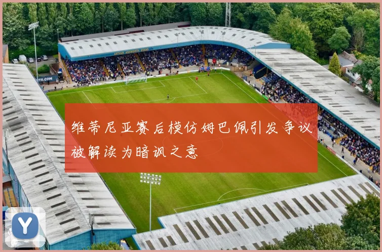 维蒂尼亚赛后模仿姆巴佩引发争议被解读为暗讽之意