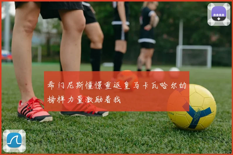希门尼斯憧憬重返皇马卡瓦哈尔的榜样力量激励着我