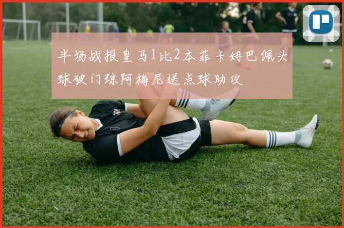 半场战报皇马1比2本菲卡姆巴佩头球破门琼阿梅尼送点球助攻