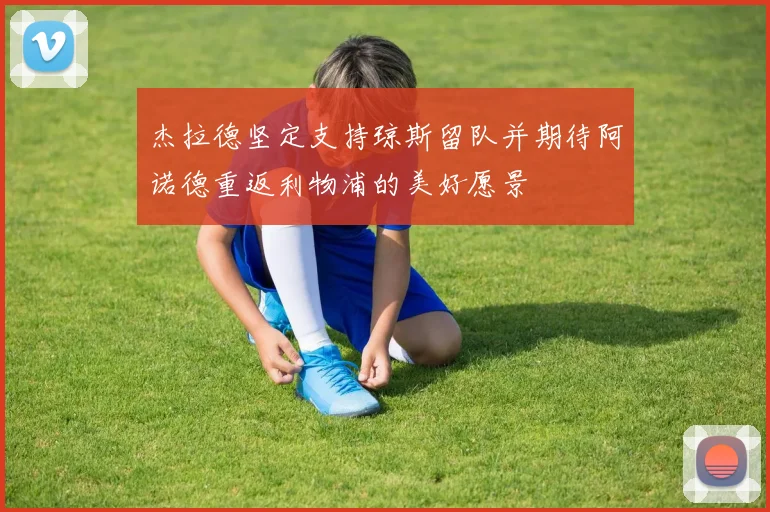 杰拉德坚定支持琼斯留队并期待阿诺德重返利物浦的美好愿景