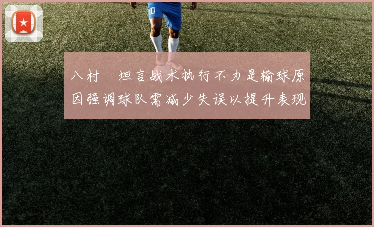 八村塁坦言战术执行不力是输球原因强调球队需减少失误以提升表现
