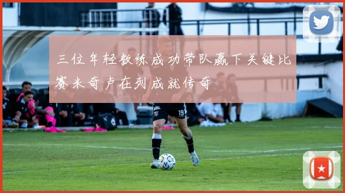 三位年轻教练成功带队赢下关键比赛米奇卢在列成就传奇