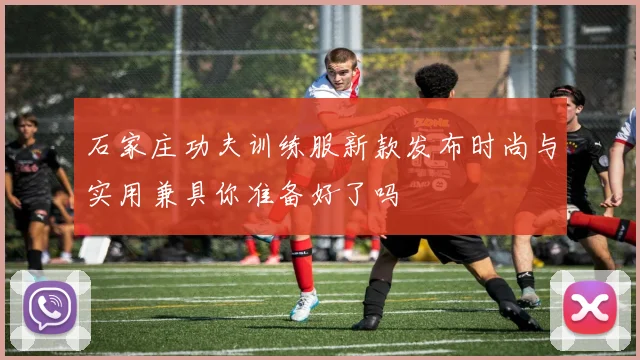 石家庄功夫训练服新款发布时尚与实用兼具你准备好了吗