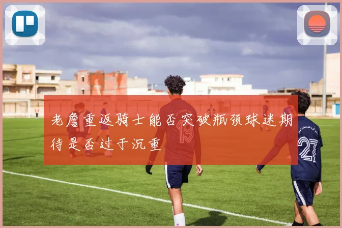 老詹重返骑士能否突破瓶颈球迷期待是否过于沉重