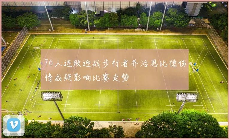 76人连败迎战步行者乔治恩比德伤情成疑影响比赛走势