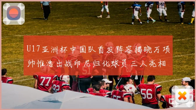 U17亚洲杯中国队首发阵容揭晓万项帅惟浩出战印尼归化球员三人亮相