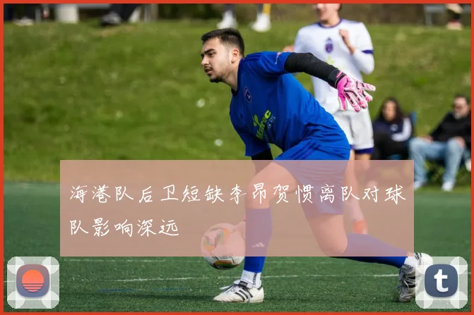 海港队后卫短缺李昂贺惯离队对球队影响深远