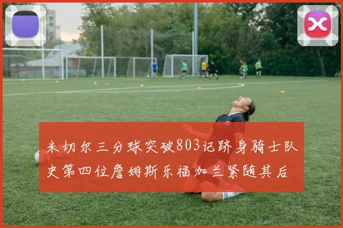 米切尔三分球突破803记跻身骑士队史第四位詹姆斯乐福加兰紧随其后