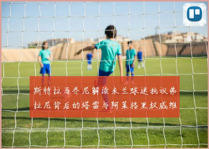 斯特拉马乔尼解读米兰球迷抗议弗拉尼背后的塔雷与阿莱格里权威维护