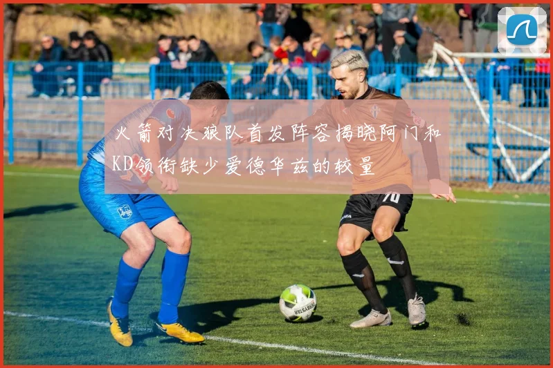火箭对决狼队首发阵容揭晓阿门和KD领衔缺少爱德华兹的较量