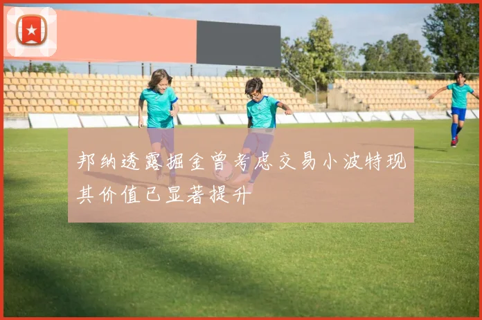 邦纳透露掘金曾考虑交易小波特现其价值已显著提升