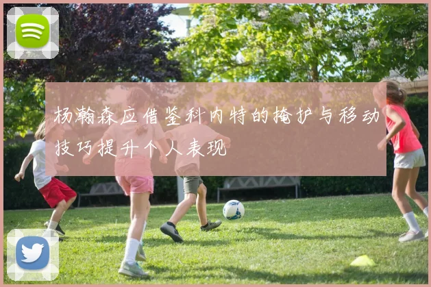 杨瀚森应借鉴科内特的掩护与移动技巧提升个人表现