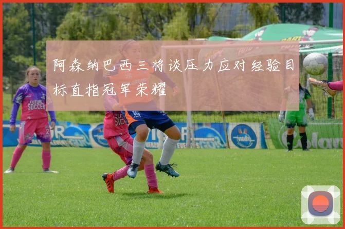 阿森纳巴西三将谈压力应对经验目标直指冠军荣耀