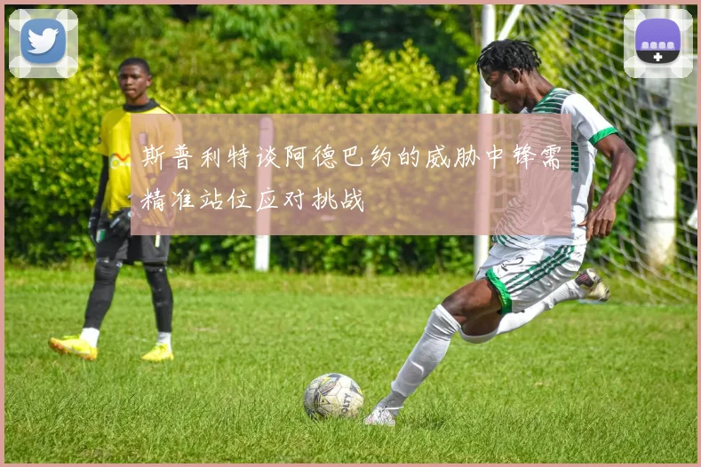 斯普利特谈阿德巴约的威胁中锋需精准站位应对挑战