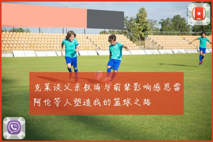克莱谈父亲教诲与前辈影响感恩雷阿伦等人塑造我的篮球之路