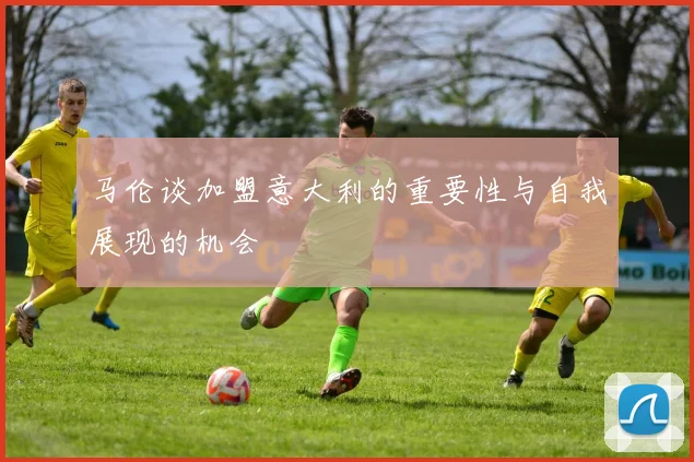 马伦谈加盟意大利的重要性与自我展现的机会
